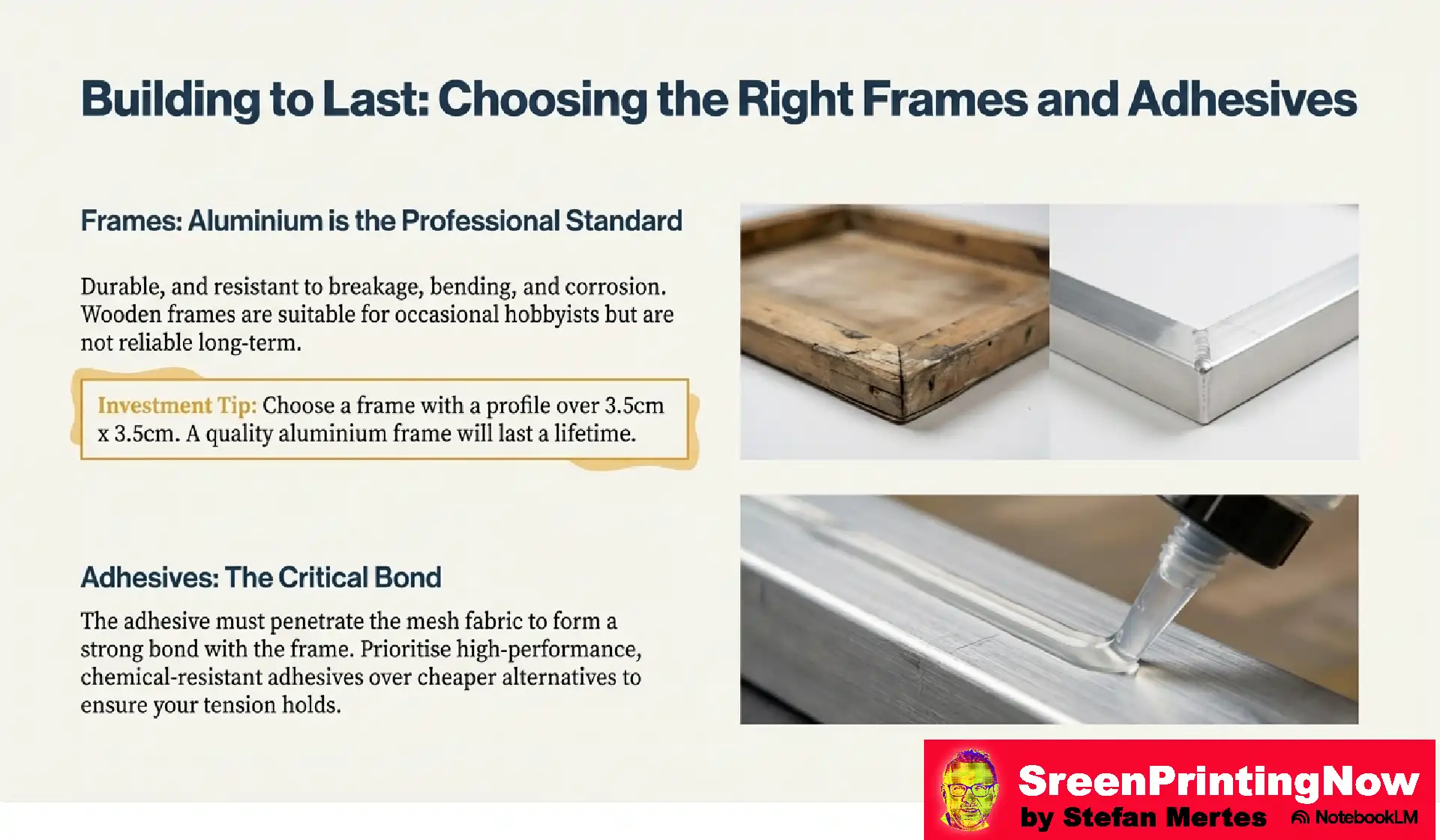Screen Mesh The Foundation of Perfect Print flip book slide 11 Screen frame guide: Aluminum (min. 3.5cm / 1.4" profile) is the professional standard for durability. Use high-performance, chemical-resistant adhesives.