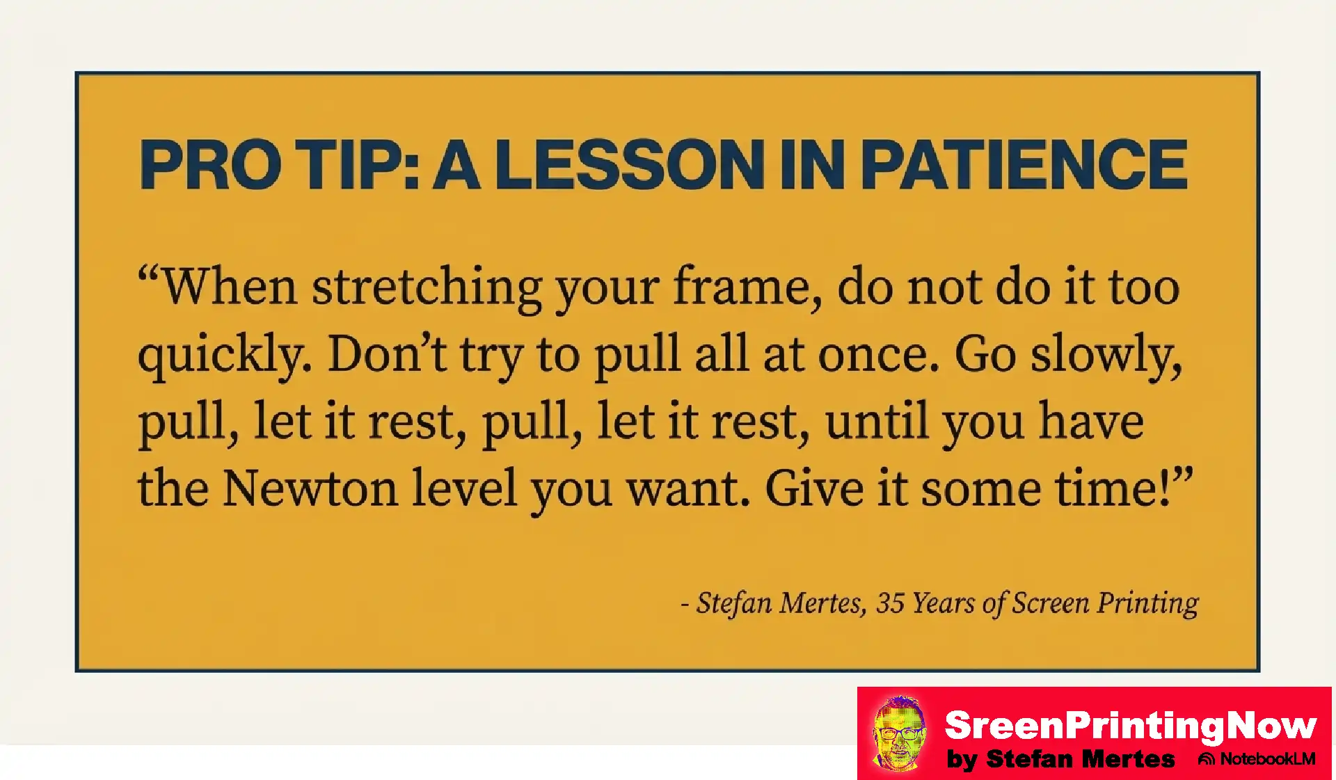 Screen Mesh The Foundation of Perfect Print flip book slide 8 Pro tip for screen stretching: Avoid pulling too quickly. Use a slow 'pull and rest' method until the desired Newton level of tension is achieved.